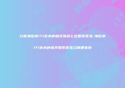 分析海伦市ITI亲水种植牙排名七位整形医生-海伦市ITI亲水种植牙整形医生口碑哪家好
