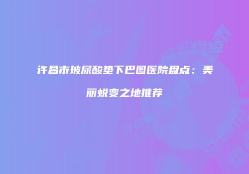 许昌市玻尿酸垫下巴图医院盘点：美丽蜕变之地推荐