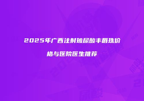 2025年广西注射玻尿酸丰唇珠价格与医院医生推荐