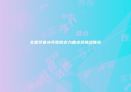 全国牙疼补牙医院实力盘点及排名推荐