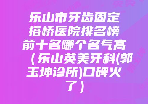 乐山市牙齿固定搭桥医院排名榜前十名哪个名气高（乐山英美牙科(郭玉坤诊所)口碑火了）