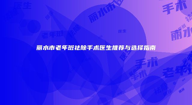 丽水市老年斑祛除手术医生推荐与选择指南