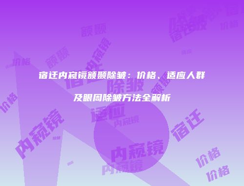 宿迁内窥镜额颞除皱：价格、适应人群及眼周除皱方法全解析