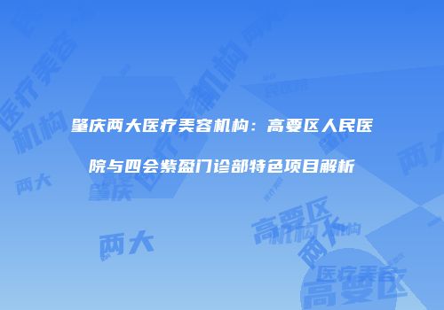 肇庆两大医疗美容机构：高要区人民医院与四会紫盈门诊部特色项目解析
