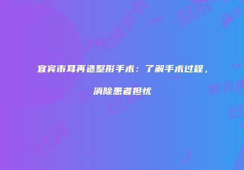 宜宾市耳再造整形手术：了解手术过程，消除患者担忧