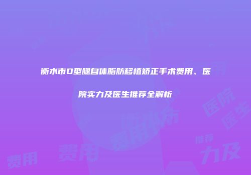 衡水市O型腿自体脂肪移植矫正手术费用、医院实力及医生推荐全解析