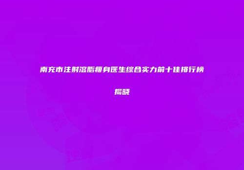 南充市注射溶脂瘦身医生综合实力前十佳排行榜揭晓