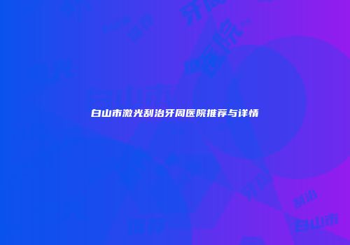 白山市激光刮治牙周医院推荐与详情