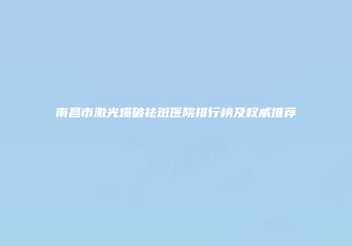 南昌市激光爆破祛斑医院排行榜及权威推荐