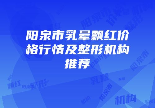 阳泉市乳晕飘红价格行情及整形机构推荐