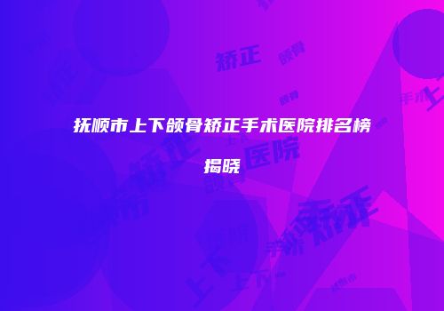 抚顺市上下颌骨矫正手术医院排名榜揭晓