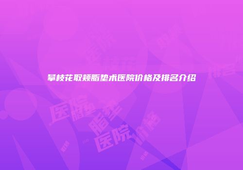 攀枝花取颊脂垫术医院价格及排名介绍