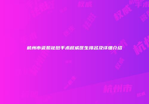 杭州市瓷肌祛斑手术权威医生排名及详细介绍