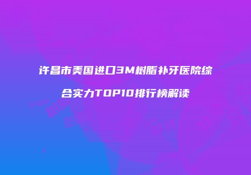 许昌市美国进口3M树脂补牙医院综合实力TOP10排行榜解读