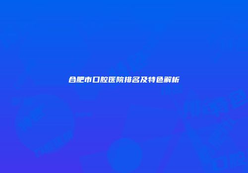 合肥市口腔医院排名及特色解析