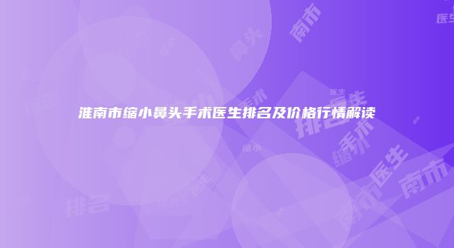 淮南市缩小鼻头手术医生排名及价格行情解读