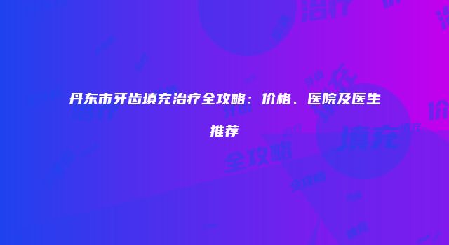 丹东市牙齿填充治疗全攻略：价格、医院及医生推荐