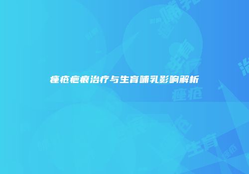 痤疮疤痕治疗与生育哺乳影响解析