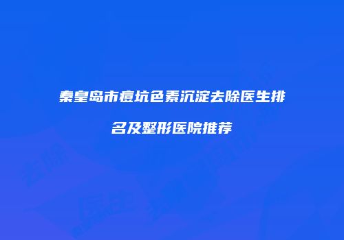秦皇岛市痘坑色素沉淀去除医生排名及整形医院推荐