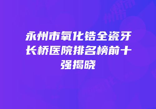 永州市氧化锆全瓷牙长桥医院排名榜前十强揭晓