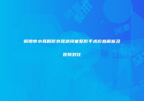 铜陵市小耳畸形外耳道闭塞整形手术价格解析及医院对比