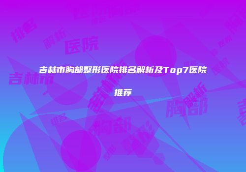 吉林市胸部整形医院排名解析及Top7医院推荐