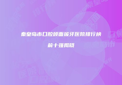 秦皇岛市口腔颌面拔牙医院排行榜前十强揭晓