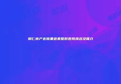 铜仁市产去除黑色素整形医院排名及简介