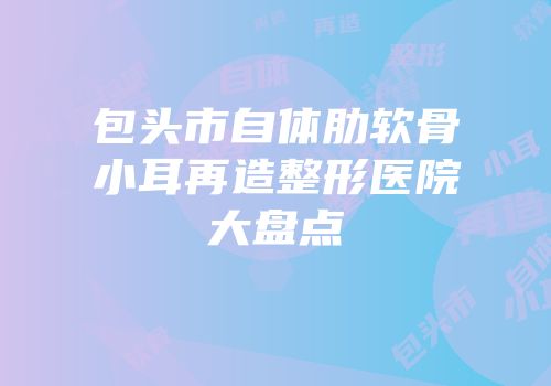 包头市自体肋软骨小耳再造整形医院大盘点