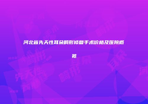 河北省先天性耳朵畸形修复手术价格及医院概览