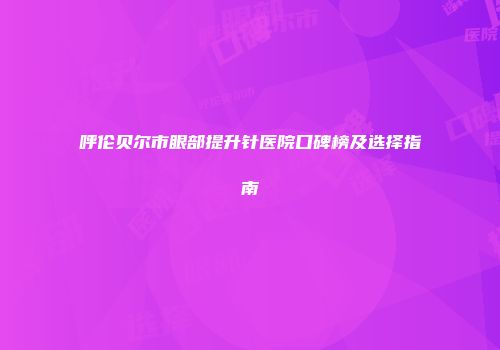 呼伦贝尔市眼部提升针医院口碑榜及选择指南