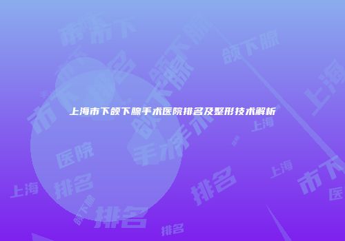 上海市下颌下腺手术医院排名及整形技术解析
