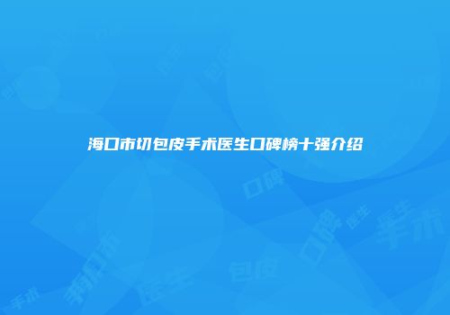 海口市切包皮手术医生口碑榜十强介绍