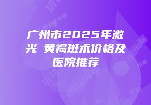 广州市2025年激光袪黄褐斑术价格及医院推荐