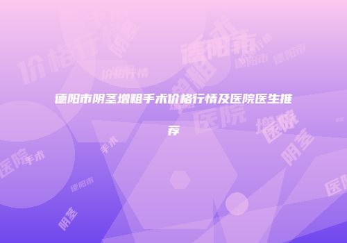 德阳市阴茎增粗手术价格行情及医院医生推荐