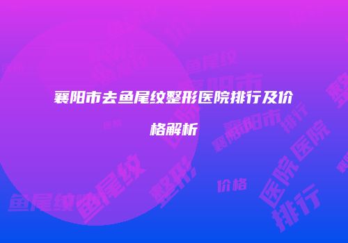 襄阳市去鱼尾纹整形医院排行及价格解析