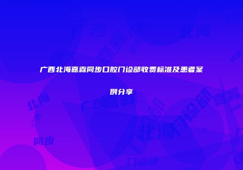 广西北海嘉霖同步口腔门诊部收费标准及患者案例分享