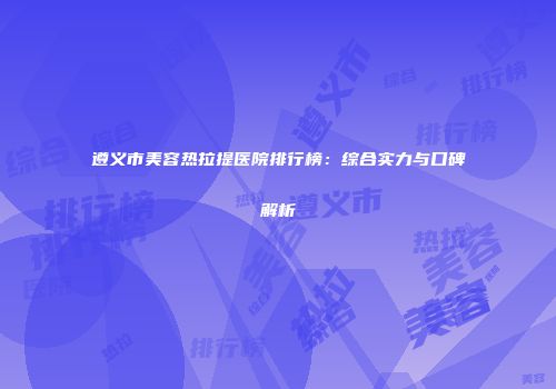 遵义市美容热拉提医院排行榜：综合实力与口碑解析