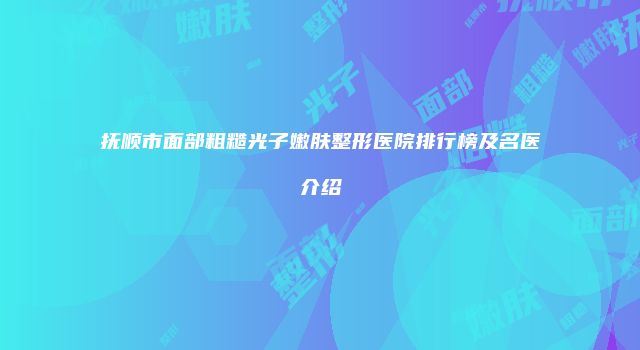 抚顺市面部粗糙光子嫩肤整形医院排行榜及名医介绍