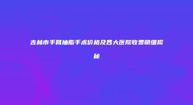 吉林市手臂抽脂手术价格及各大医院收费明细揭秘