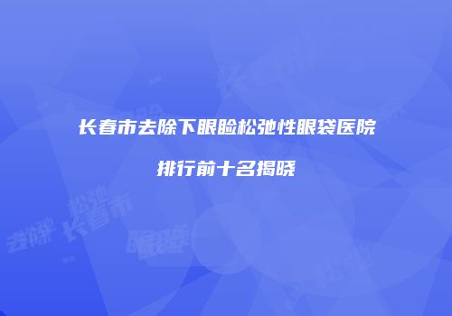 长春市去除下眼睑松弛性眼袋医院排行前十名揭晓