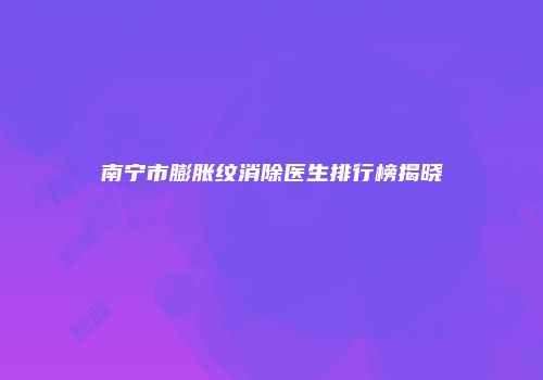 南宁市膨胀纹消除医生排行榜揭晓