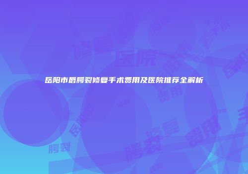 岳阳市唇腭裂修复手术费用及医院推荐全解析