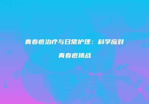 青春痘治疗与日常护理：科学应对青春痘挑战