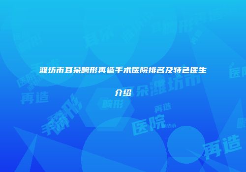 潍坊市耳朵畸形再造手术医院排名及特色医生介绍