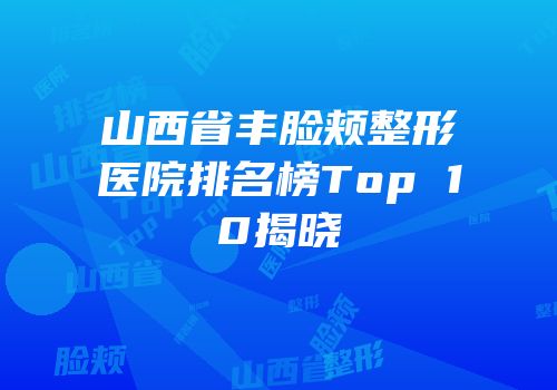 山西省丰脸颊整形医院排名榜Top 10揭晓