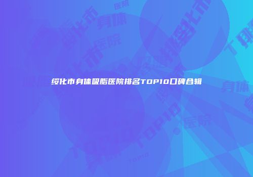 绥化市身体吸脂医院排名TOP10口碑合辑