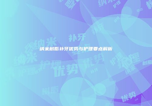 纳米树脂补牙优势与护理要点解析