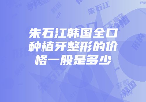 朱石江韩国全口种植牙整形的价格一般是多少