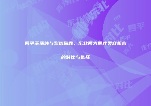 四平王清纯与梨树瑞鑫：东北两大医疗美容机构的对比与选择